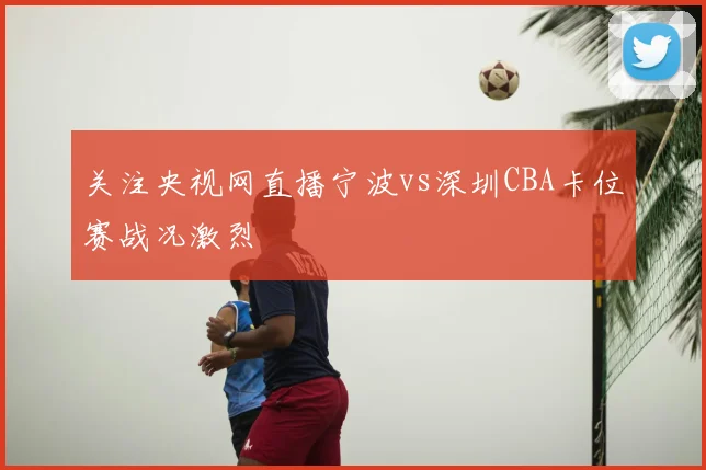 关注央视网直播宁波vs深圳CBA卡位赛战况激烈