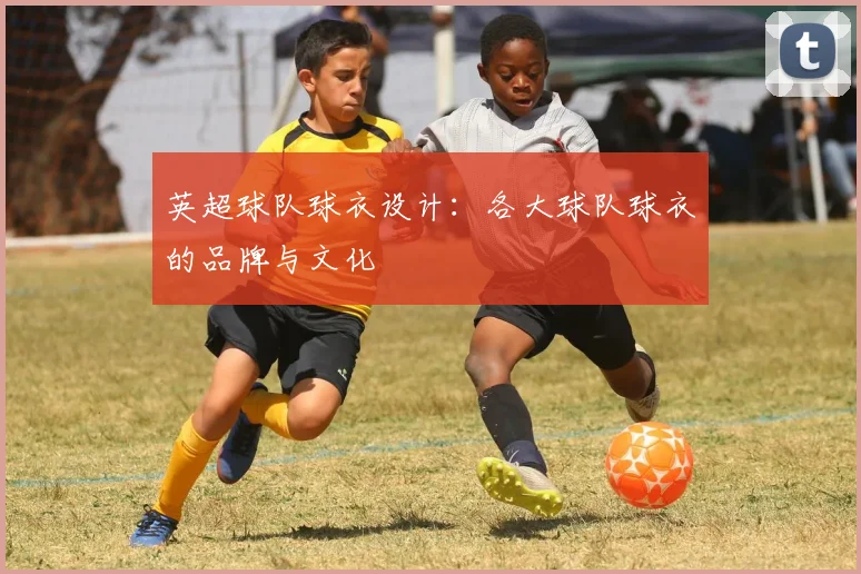 英超球队球衣设计:各大球队球衣的品牌与文化